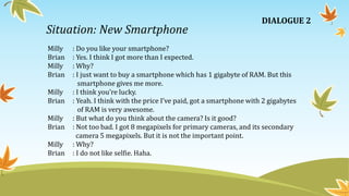 Situation: New Smartphone
Milly : Do you like your smartphone?
Brian : Yes. I think I got more than I expected.
Milly : Why?
Brian : I just want to buy a smartphone which has 1 gigabyte of RAM. But this
smartphone gives me more.
Milly : I think you’re lucky.
Brian : Yeah. I think with the price I’ve paid, got a smartphone with 2 gigabytes
of RAM is very awesome.
Milly : But what do you think about the camera? Is it good?
Brian : Not too bad. I got 8 megapixels for primary cameras, and its secondary
camera 5 megapixels. But it is not the important point.
Milly : Why?
Brian : I do not like selfie. Haha.
DIALOGUE 2
 