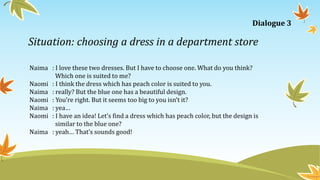 Situation: choosing a dress in a department store
Naima : I love these two dresses. But I have to choose one. What do you think?
Which one is suited to me?
Naomi : I think the dress which has peach color is suited to you.
Naima : really? But the blue one has a beautiful design.
Naomi : You’re right. But it seems too big to you isn’t it?
Naima : yea…
Naomi : I have an idea! Let’s find a dress which has peach color, but the design is
similar to the blue one?
Naima : yeah… That’s sounds good!
Dialogue 3
 