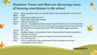Situation: Trevor and Matt are discussing issues
of banning smartphone in the school
Trevor : Have you heard about our school’s plan to ban smartphones in the school?
Matt : Yeah
Trevor : What do you think about it?
Matt : Well, I think that’s fair enough.
Trevor : why do you think so?
Matt : you see… Smartphones have caused so much trouble in our class. Remember
yesterday’s history class? Our teacher got very angry because was interrupt
by smartphone ringing many times. This may happen again and again.
Trevor : Eh… Yea…
Matt : Another thing is… Smartphones have caused a kind of stupid competition.
Trevor : what do you mean?
Matt : you know, Everyone seems to compete to have the latest model.
Trevor : Yes, I feel that too.
Matt : So it’s a good idea if the school doesn’t allow students to use their
smartphone in the school.
DIALOGUE 4
 
