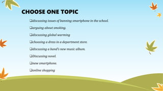 CHOOSE ONE TOPIC
discussing issues of banning smartphone in the school.
arguing about smoking.
discussing global warming
choosing a dress in a department store.
discussing a band’s new music album.
Discussing novel.
new smartphone.
online shopping
 