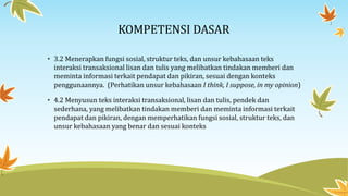 KOMPETENSI DASAR
• 3.2 Menerapkan fungsi sosial, struktur teks, dan unsur kebahasaan teks
interaksi transaksional lisan dan tulis yang melibatkan tindakan memberi dan
meminta informasi terkait pendapat dan pikiran, sesuai dengan konteks
penggunaannya. (Perhatikan unsur kebahasaan I think, I suppose, in my opinion)
• 4.2 Menyusun teks interaksi transaksional, lisan dan tulis, pendek dan
sederhana, yang melibatkan tindakan memberi dan meminta informasi terkait
pendapat dan pikiran, dengan memperhatikan fungsi sosial, struktur teks, dan
unsur kebahasaan yang benar dan sesuai konteks
 
