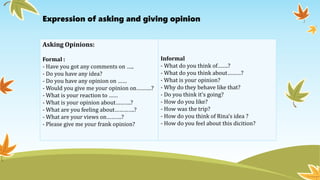 Asking Opinions:
Formal :
- Have you got any comments on …..
- Do you have any idea?
- Do you have any opinion on ……
- Would you give me your opinion on……….?
- What is your reaction to ……
- What is your opinion about……….?
- What are you feeling about………….?
- What are your views on……….?
- Please give me your frank opinion?
Informal
- What do you think of…….?
- What do you think about………?
- What is your opinion?
- Why do they behave like that?
- Do you think it’s going?
- How do you like?
- How was the trip?
- How do you think of Rina’s idea ?
- How do you feel about this dicition?
Expression of asking and giving opinion
 