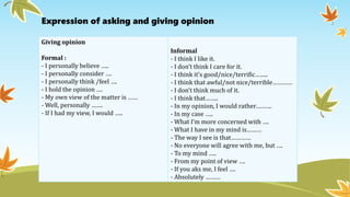 Expression of asking and giving opinion
Giving opinion
Formal :
- I personally believe …..
- I personally consider ….
- I personally think /feel ….
- I hold the opinion ….
- My own view of the matter is ……
- Well, personally …….
- If I had my view, I would …..
Informal
- I think I like it.
- I don’t think I care for it.
- I think it’s good/nice/terrific……..
- I think that awful/not nice/terrible…………
- I don’t think much of it.
- I think that……..
- In my opinion, I would rather……….
- In my case …..
- What I’m more concerned with ….
- What I have in my mind is………
- The way I see is that…………
- No everyone will agree with me, but ….
- To my mind …..
- From my point of view ….
- If you aks me, I feel ….
- Absolutely ………
 