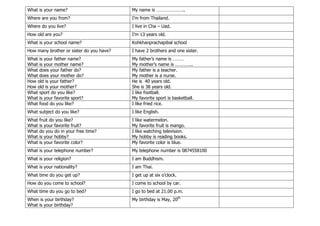 What is your name? My name is …………………..
Where are you from? I’m from Thailand.
Where do you live? I live in Cha – Uad.
How old are you? I’m 13 years old.
What is your school name? Kohkhanprachapibal school
How many brother or sister do you have? I have 2 brothers and one sister.
What is your father name?
What is your mother name?
My father’s name is ………
My mother’s name is …………..
What does your father do?
What does your mother do?
My father is a teacher.
My mother is a nurse.
How old is your father?
How old is your mother?
He is 40 years old.
She is 38 years old.
What sport do you like?
What is your favorite sport?
I like football.
My favorite sport is basketball.
What food do you like? I like fried rice.
What subject do you like? I like English.
What fruit do you like?
What is your favorite fruit?
I like watermelon.
My favorite fruit is mango.
What do you do in your free time?
What is your hobby?
I like watching television.
My hobby is reading books.
What is your favorite color? My favorite color is blue.
What is your telephone number? My telephone number is 0874558100
What is your religion? I am Buddhism.
What is your nationality? I am Thai.
What time do you get up? I get up at six o’clock.
How do you come to school? I come to school by car.
What time do you go to bed? I go to bed at 21.00 p.m.
When is your birthday?
What is your birthday?
My birthday is May, 20th
 
