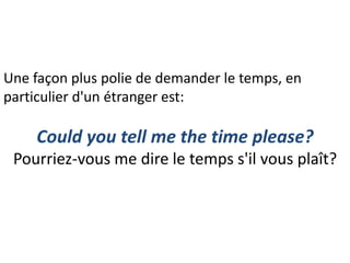 Une façon plus polie de demander le temps, en
particulier d'un étranger est:
Could you tell me the time please?
Pourriez-vous me dire le temps s'il vous plaît?
 