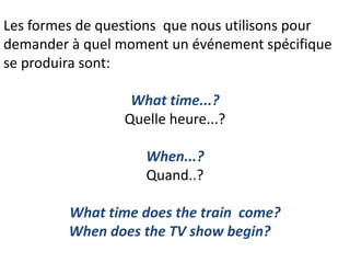 Les formes de questions que nous utilisons pour
demander à quel moment un événement spécifique
se produira sont:
What time...?
Quelle heure...?
When...?
Quand..?
What time does the train come?
When does the TV show begin?
 