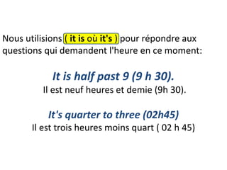 Nous utilisions ( it is où it's ) pour répondre aux
questions qui demandent l'heure en ce moment:
It is half past 9 (9 h 30).
Il est neuf heures et demie (9h 30).
It's quarter to three (02h45)
Il est trois heures moins quart ( 02 h 45)
 