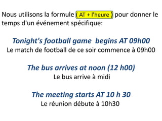 Nous utilisons la formule ( AT + l'heure ) pour donner le
temps d'un événement spécifique:
Tonight's football game begins AT 09h00
Le match de football de ce soir commence à 09h00
The bus arrives at noon (12 h00)
Le bus arrive à midi
The meeting starts AT 10 h 30
Le réunion débute à 10h30
 