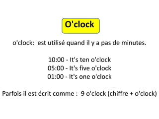 O'clock
o'clock: est utilisé quand il y a pas de minutes.
10:00 - It's ten o'clock
05:00 - It's five o'clock
01:00 - It's one o'clock
Parfois il est écrit comme : 9 o'clock (chiffre + o'clock)
 