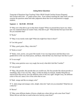 11
Asking Better Questions
Transcript of Questions from Teaching Video: BSAP (South Carolina Science Program)
Soil Texture and Color – 8th
grade science class. Even without watching the video itself, you can
examine the questions asked and make judgments about their level and potential to engage
students.
Segment A 06:53:08 – 09:52:00
T “Okay now what did we get on that sheet of paper? When we poured those layers out, where
you very surprised about our results? Sean, what did we get? What did that first layer look like?
Do you remember that?
S “Rocks”
T “Okay it was mostly rocks right? What else might have been in there?”
S “Um little grains”
T “Okay, good, grains. Okay, what else?”
S “Sticks or roots”
T “Sticks, roots, acorns, very good. But mostly it was very large pieces and then these were
graded down to the very finest pieces, and Ryan, what did that very finest layer feel like to you?”
S “It was rough”
T “Okay some particles were very rough, but mostly what did it feel like? Latrika?”
S “Like powder”
T “Okay, like powder, like powder that you would even, like face powder like talcum powder or
something, okay it was very fine. Okay, so that one thing we noticed. Another thing that we
noticed from that activity were the different colors of the soil, right? Alright Corey, the different
colors of the soil, name a few of the colors that we saw.
S “Dark orange and like an orangey color”
T “A dark orange and orangey color, alright, what else? April, do you remember? Help him out
a little bit.”
S “Brown”
T “Okay some different shades of brown, alright now where did our soils come from? Sean?
Where did our soils that we used in that seive activity come from?”
 