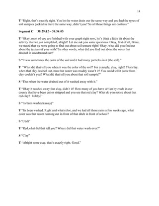 14
T “Right, that’s exactly right. You let the water drain out the same way and you had the types of
soil samples packed in there the same way, didn’t you? So all those things are controls.”
Segment C 38:29:12 – 39:54:05
T “Okay, most of you are finished with your graph right now, let’s think a little bit about the
activity that we just completed, alright? Let me ask you some questions. Okay, first of all, Brian,
we stated that we were going to find out about soil texture right? Okay, what did you find out
about the texture of your soils? In other words, what did you find out about the water that
drained in and drained out?”
S “It was sometimes the color of the soil and it had many particles in it (the soil).”
T “What did that tell you when it was the color of the soil? For example, clay, right? That clay,
when that clay drained out, man that water was muddy wasn’t it? You could tell it came from
clay couldn’t you? What did that tell you about that soil sample?”
S “That when the water drained out of it washed away with it.”
T “Okay it washed away that clay, didn’t it? How many of you have driven by roads in our
county that have been cut or stripped and you see that red clay? What do you notice about that
red clay? Robby?
S “Its been washed (away)”
T “Its been washed. Right and what color, and we had all those rains a few weeks ago, what
color was that water running out in front of that ditch in front of school?
S “(red)”
T “Red,what did that tell you? Where did that water wash over?”
S “Clay”
T “Alright some clay, that’s exactly right. Good.”
 