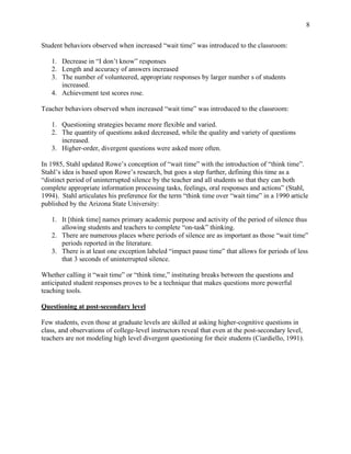 8
Student behaviors observed when increased “wait time” was introduced to the classroom:
1. Decrease in “I don’t know” responses
2. Length and accuracy of answers increased
3. The number of volunteered, appropriate responses by larger number s of students
increased.
4. Achievement test scores rose.
Teacher behaviors observed when increased “wait time” was introduced to the classroom:
1. Questioning strategies became more flexible and varied.
2. The quantity of questions asked decreased, while the quality and variety of questions
increased.
3. Higher-order, divergent questions were asked more often.
In 1985, Stahl updated Rowe’s conception of “wait time” with the introduction of “think time”.
Stahl’s idea is based upon Rowe’s research, but goes a step further, defining this time as a
“distinct period of uninterrupted silence by the teacher and all students so that they can both
complete appropriate information processing tasks, feelings, oral responses and actions” (Stahl,
1994). Stahl articulates his preference for the term “think time over “wait time” in a 1990 article
published by the Arizona State University:
1. It [think time] names primary academic purpose and activity of the period of silence thus
allowing students and teachers to complete “on-task” thinking.
2. There are numerous places where periods of silence are as important as those “wait time”
periods reported in the literature.
3. There is at least one exception labeled “impact pause time” that allows for periods of less
that 3 seconds of uninterrupted silence.
Whether calling it “wait time” or “think time,” instituting breaks between the questions and
anticipated student responses proves to be a technique that makes questions more powerful
teaching tools.
Questioning at post-secondary level
Few students, even those at graduate levels are skilled at asking higher-cognitive questions in
class, and observations of college-level instructors reveal that even at the post-secondary level,
teachers are not modeling high level divergent questioning for their students (Ciardiello, 1991).
 