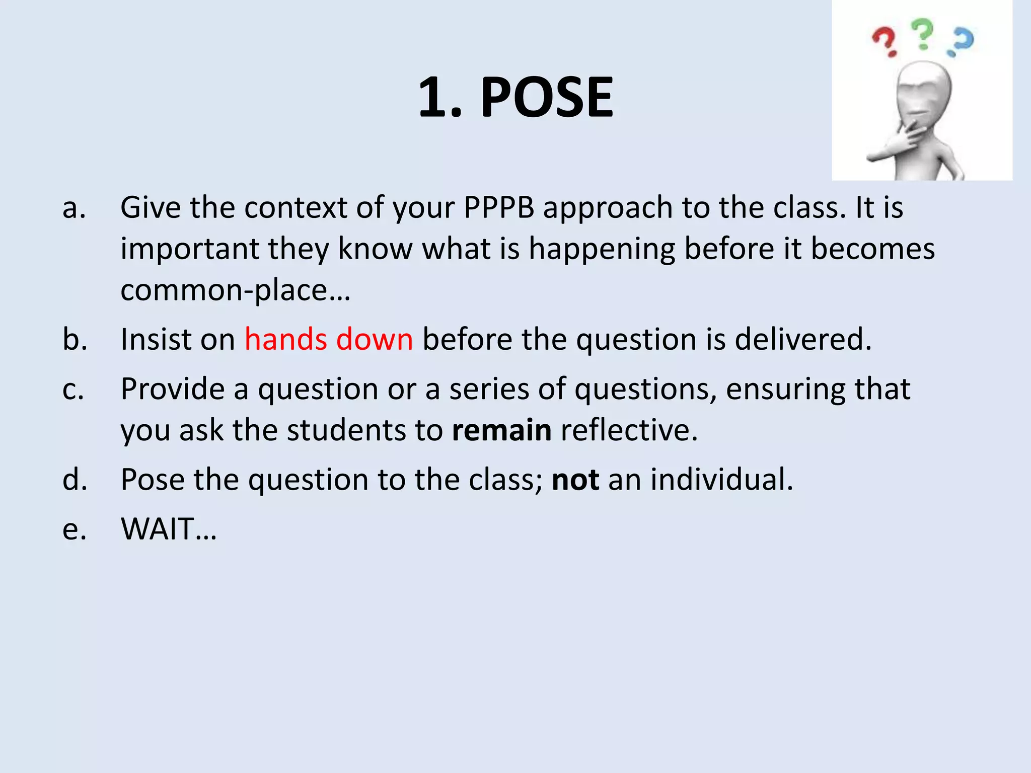 1. POSE
a. Give the context of your PPPB approach to the class. It is
important they know what is happening before it becomes
common-place…
b. Insist on hands down before the question is delivered.
c. Provide a question or a series of questions, ensuring that
you ask the students to remain reflective.
d. Pose the question to the class; not an individual.
e. WAIT…
 
