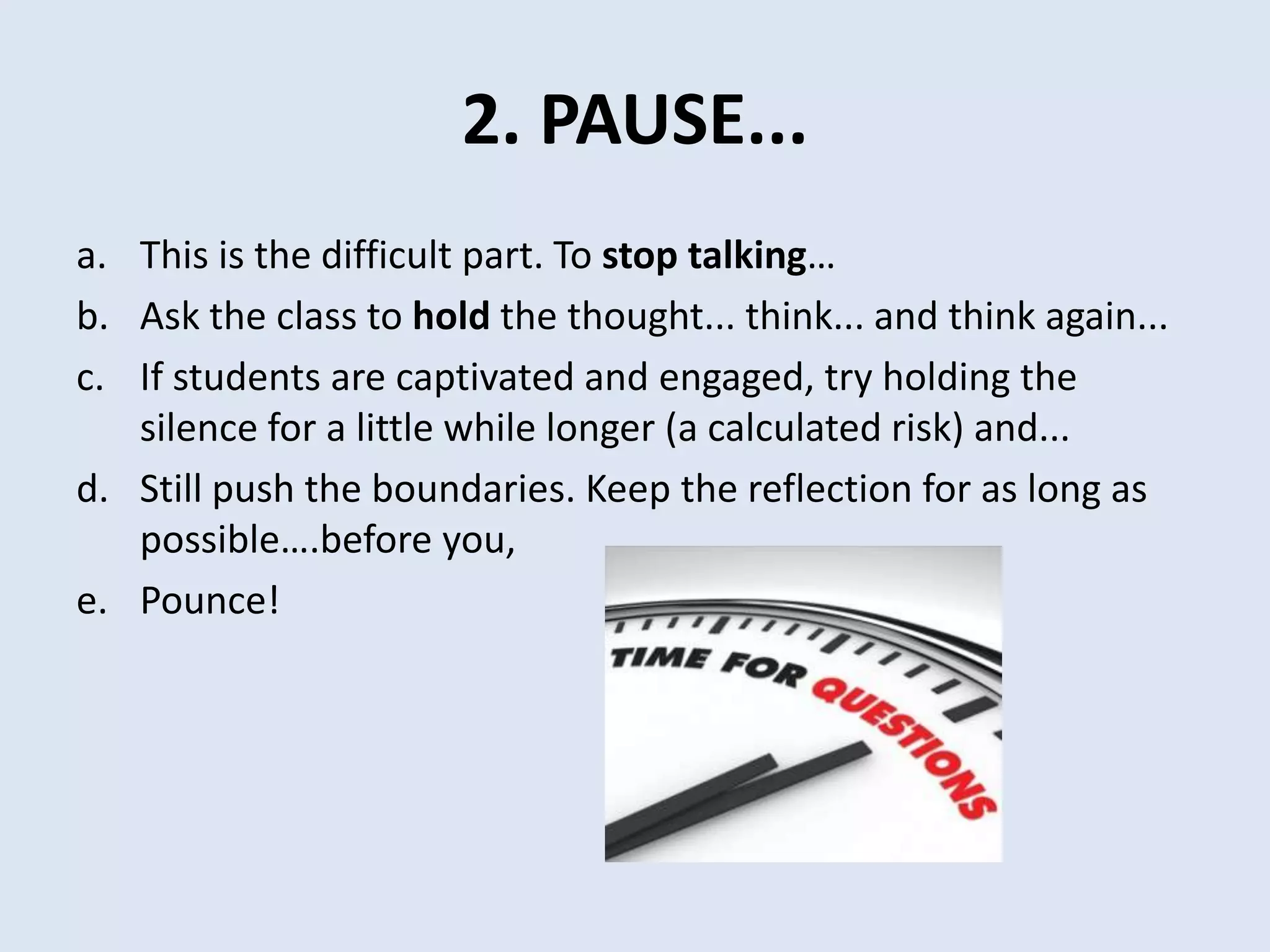 2. PAUSE...
a. This is the difficult part. To stop talking…
b. Ask the class to hold the thought... think... and think again...
c. If students are captivated and engaged, try holding the
silence for a little while longer (a calculated risk) and...
d. Still push the boundaries. Keep the reflection for as long as
possible….before you,
e. Pounce!
 