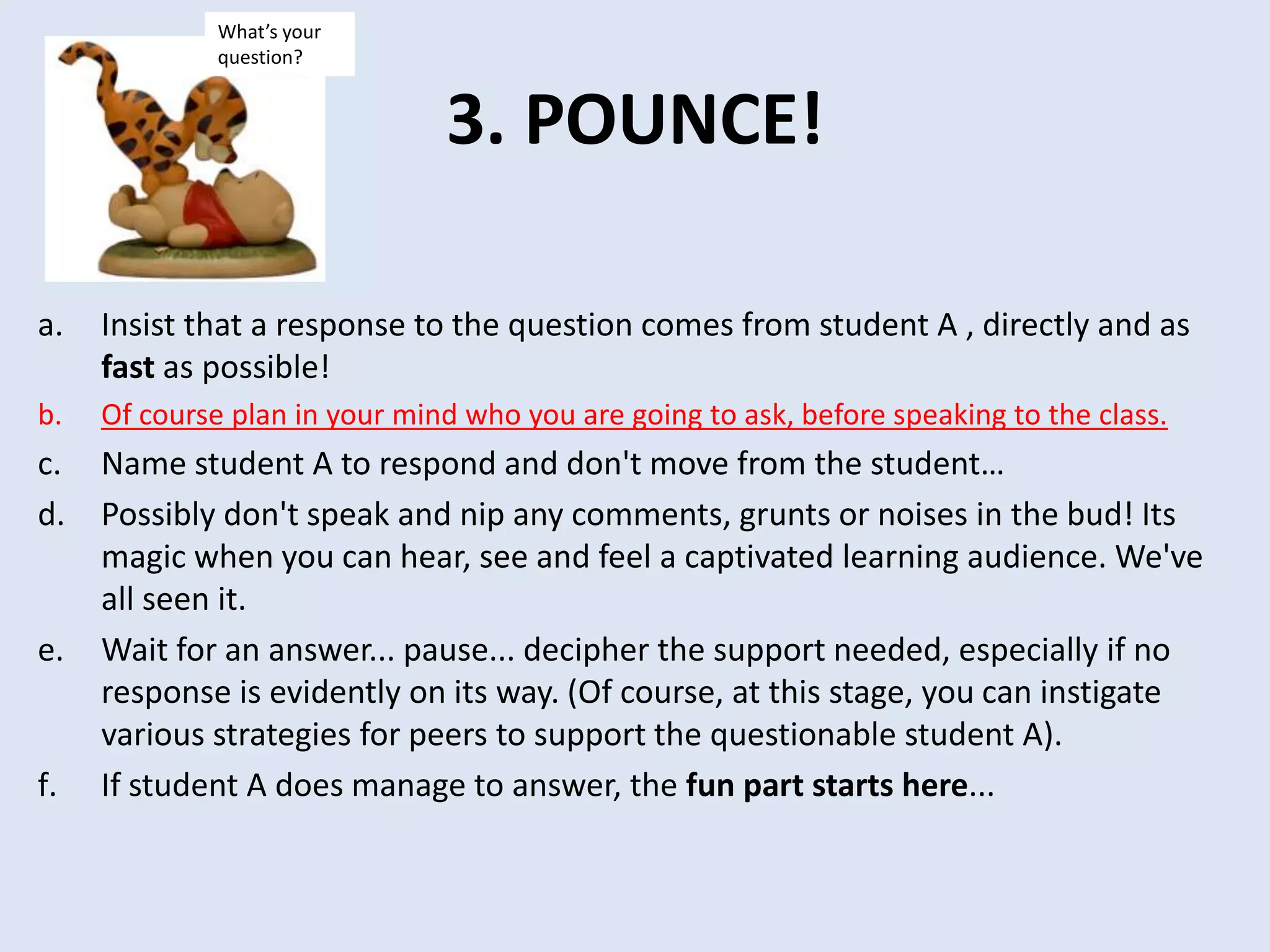 3. POUNCE!
a. Insist that a response to the question comes from student A , directly and as
fast as possible!
b. Of course plan in your mind who you are going to ask, before speaking to the class.
c. Name student A to respond and don't move from the student…
d. Possibly don't speak and nip any comments, grunts or noises in the bud! Its
magic when you can hear, see and feel a captivated learning audience. We've
all seen it.
e. Wait for an answer... pause... decipher the support needed, especially if no
response is evidently on its way. (Of course, at this stage, you can instigate
various strategies for peers to support the questionable student A).
f. If student A does manage to answer, the fun part starts here...
What’s your
question?
 