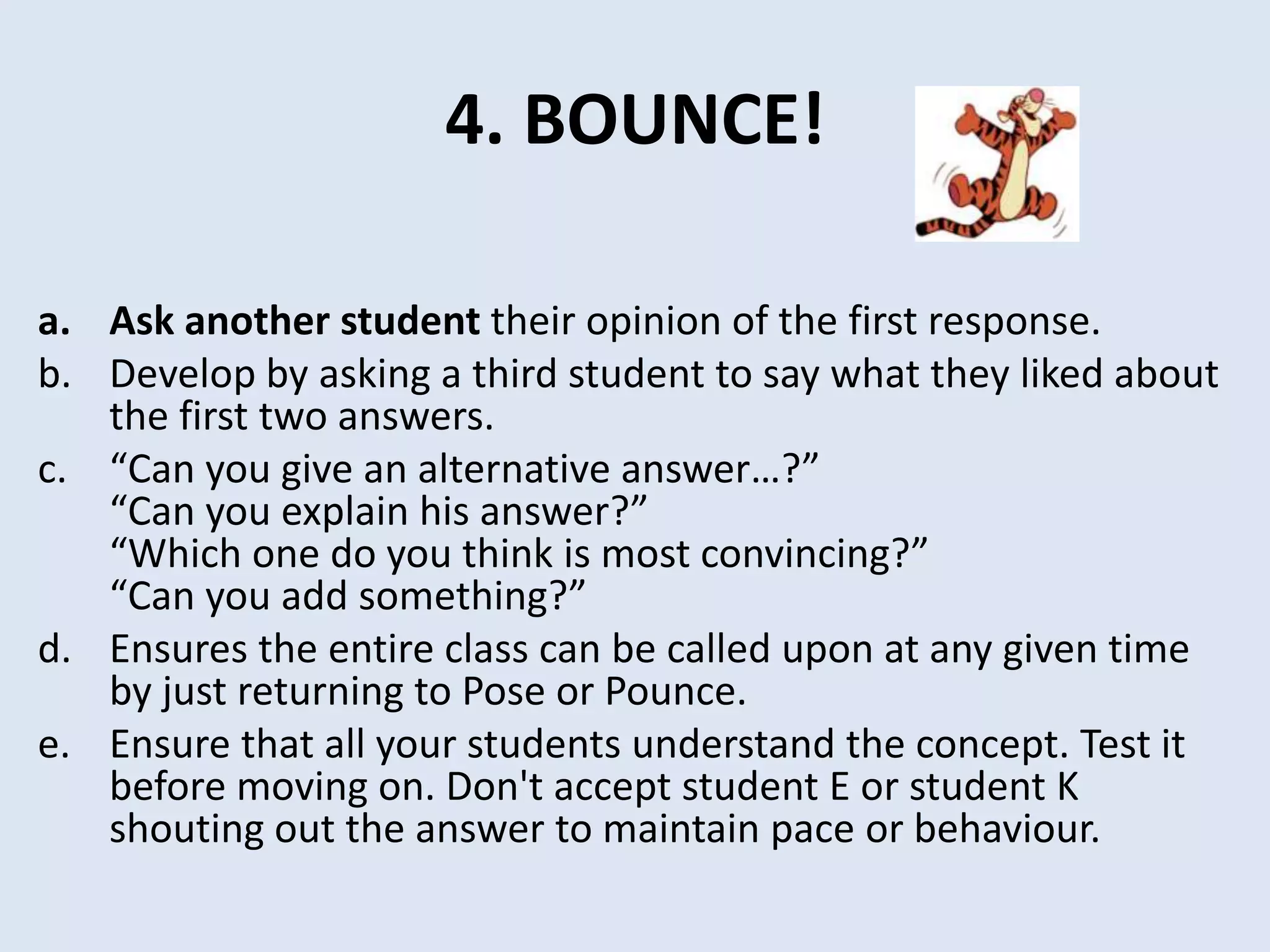 4. BOUNCE!
a. Ask another student their opinion of the first response.
b. Develop by asking a third student to say what they liked about
the first two answers.
c. “Can you give an alternative answer…?”
“Can you explain his answer?”
“Which one do you think is most convincing?”
“Can you add something?”
d. Ensures the entire class can be called upon at any given time
by just returning to Pose or Pounce.
e. Ensure that all your students understand the concept. Test it
before moving on. Don't accept student E or student K
shouting out the answer to maintain pace or behaviour.
 