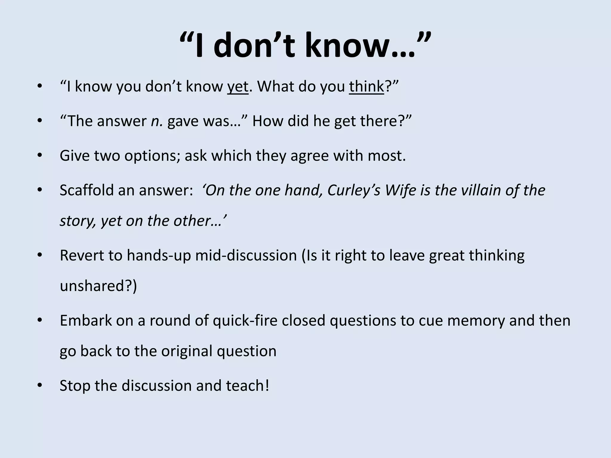 “I don’t know…”
• “I know you don’t know yet. What do you think?”
• “The answer n. gave was…” How did he get there?”
• Give two options; ask which they agree with most.
• Scaffold an answer: ‘On the one hand, Curley’s Wife is the villain of the
story, yet on the other…’
• Revert to hands-up mid-discussion (Is it right to leave great thinking
unshared?)
• Embark on a round of quick-fire closed questions to cue memory and then
go back to the original question
• Stop the discussion and teach!
 