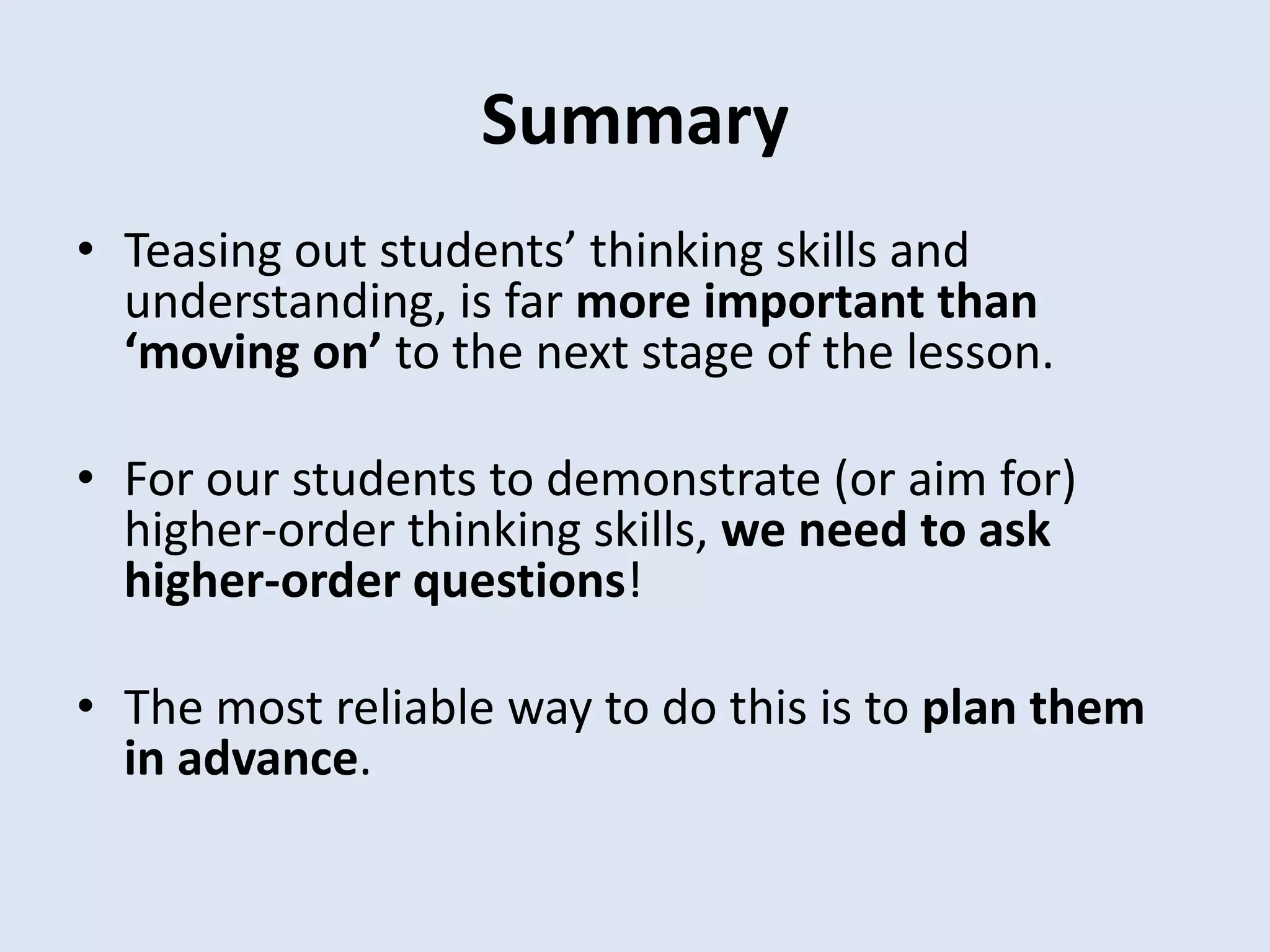 Summary
• Teasing out students’ thinking skills and
understanding, is far more important than
‘moving on’ to the next stage of the lesson.
• For our students to demonstrate (or aim for)
higher-order thinking skills, we need to ask
higher-order questions!
• The most reliable way to do this is to plan them
in advance.
 