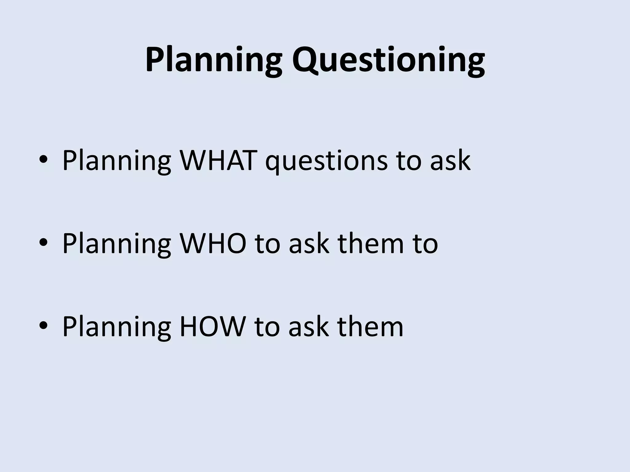 Planning Questioning
• Planning WHAT questions to ask
• Planning WHO to ask them to
• Planning HOW to ask them
 