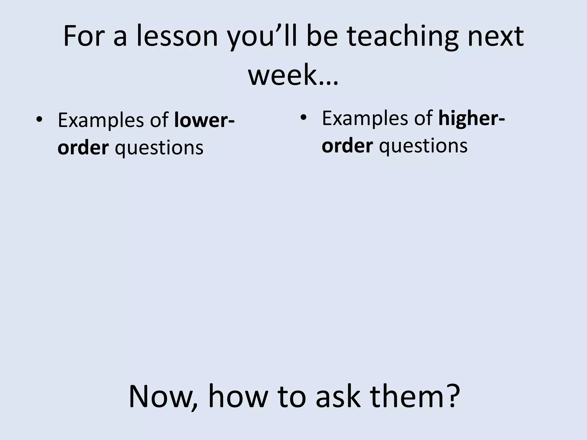 For a lesson you’ll be teaching next
week…
• Examples of lower-
order questions
• Examples of higher-
order questions
Now, how to ask them?
 