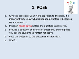 1. POSE
a. Give the context of your PPPB approach to the class. It is
important they know what is happening before it becomes
common-place…
b. Insist on hands down before the question is delivered.
c. Provide a question or a series of questions, ensuring that
you ask the students to remain reflective.
d. Pose the question to the class; not an individual.
e. WAIT…
 