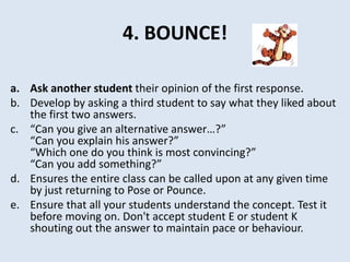 4. BOUNCE!
a. Ask another student their opinion of the first response.
b. Develop by asking a third student to say what they liked about
the first two answers.
c. “Can you give an alternative answer…?”
“Can you explain his answer?”
“Which one do you think is most convincing?”
“Can you add something?”
d. Ensures the entire class can be called upon at any given time
by just returning to Pose or Pounce.
e. Ensure that all your students understand the concept. Test it
before moving on. Don't accept student E or student K
shouting out the answer to maintain pace or behaviour.
 