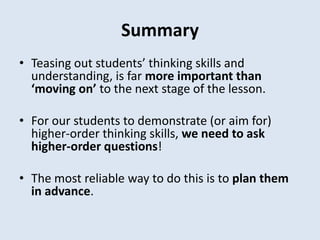 Summary
• Teasing out students’ thinking skills and
understanding, is far more important than
‘moving on’ to the next stage of the lesson.
• For our students to demonstrate (or aim for)
higher-order thinking skills, we need to ask
higher-order questions!
• The most reliable way to do this is to plan them
in advance.
 