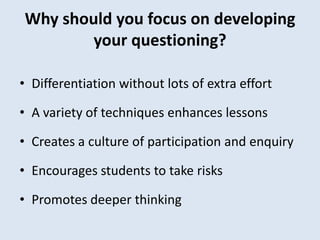 Why should you focus on developing
your questioning?
• Differentiation without lots of extra effort
• A variety of techniques enhances lessons
• Creates a culture of participation and enquiry
• Encourages students to take risks
• Promotes deeper thinking
 