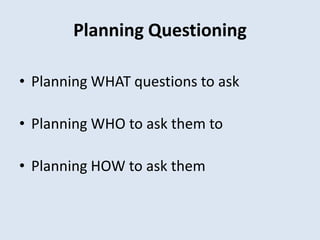 Planning Questioning
• Planning WHAT questions to ask
• Planning WHO to ask them to
• Planning HOW to ask them
 