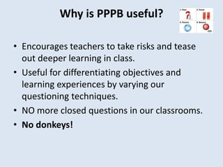 Why is PPPB useful?
• Encourages teachers to take risks and tease
out deeper learning in class.
• Useful for differentiating objectives and
learning experiences by varying our
questioning techniques.
• NO more closed questions in our classrooms.
• No donkeys!
 