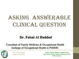 10th
Evidence based
medicine workshop
Prince Sultan Military Medical City
Department of post Graduate Medical education
EBM committee
Asking AnswerAble
CliniCAl Question
Dr. Faisal Al HaddadDr. Faisal Al Haddad
Consultant of Family Medicine & Occupational HealthConsultant of Family Medicine & Occupational Health
Incharge of Occupational Health in PSMMCIncharge of Occupational Health in PSMMC
 