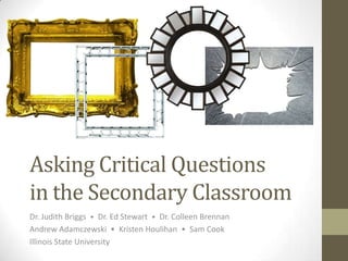 Asking Critical Questions
in the Secondary Classroom
Dr. Judith Briggs • Dr. Ed Stewart • Dr. Colleen Brennan
Andrew Adamczewski • Kristen Houlihan • Sam Cook
Illinois State University
 