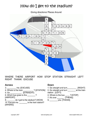 How do I get to the stadium?
                                   Giving directions/ Places Around

                                                           1
                                                           R
                                                                        2
                                                               I            L
                                                                        3
                                                           G            E       X   C U S   E
                                                           H                F
                                                   4
                                                    S          T    A       T   I   O N
                   5
                    S    T   R A        I   G H        T
                                                    O
                                    6                                   7
                                    A       I   R P        O R              T
                                                                        8
                                                                        H O W
                                                           9
                                                               T        E
                                                   10
                                                    W H E               R E
                                                           A            E
                                                           N
                                                           K




WHERE THERE AIRPORT HOW STOP STATION STRAIGHT LEFT
RIGHT THANK EXCUSE

Across                                                             Down
3. ________ me. [EXCUSE]                                           1. Go straight and turn________ . [RIGHT]
4. Where is the train _________ ? [STATION]                        2. Go straight and turn _______ at the train
5. Go __________. [STRAIGHT]                                       station . [LEFT]
6. Which bus goes to the _______ ?                                 4. Where is the bus ____ ? [STOP]
[AIRPORT]                                                          7. It's over ______ . [THERE]
8. _______ do I get to the stadium? [HOW]                          9. _______ you. [THANK]
10. Excuse me. _______ is the train station?
[WHERE]



      copyright, 2007                             www.esl-galaxy.com                        www.english-4kids.com
 