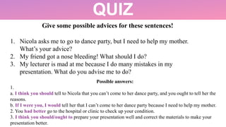 QUIZ
Give some possible advices for these sentences!
1. Nicola asks me to go to dance party, but I need to help my mother.
What’s your advice?
2. My friend got a nose bleeding! What should I do?
3. My lecturer is mad at me because I do many mistakes in my
presentation. What do you advise me to do?
Possible answers:
1.
a. I think you should tell to Nicola that you can’t come to her dance party, and you ought to tell her the
reasons.
b. If I were you, I would tell her that I can’t come to her dance party because I need to help my mother.
2. You had better go to the hospital or clinic to check up your condition.
3. I think you should/ought to prepare your presentation well and correct the materials to make your
presentation better.
 