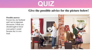 QUIZ
Give the possible advice for the picture below!
Possible answer:
Excuse me, my husband
and I are in important
discussion. I think you
should/ought to lower
your guitar’s sound
because the it is too
loud.
 