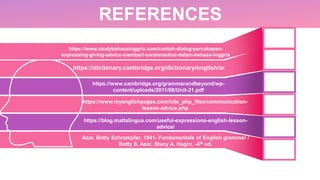 REFERENCES
https://www.cambridge.org/grammarandbeyond/wp-
content/uploads/2011/08/Unit-21.pdf
https://dictionary.cambridge.org/dictionary/english/advice
https://www.myenglishpages.com/site_php_files/communication-
lesson-advice.php
https://blog.maltalingua.com/useful-expressions-english-lesson-
advice/
Azar, Betty Schrampfer, 1941- Fundamentals of English grammar /
Betty S. Azar, Stacy A. Hagrn. -4th ed.
https://www.studybahasainggris.com/contoh-dialog-percakapan-
expressing-giving-advice-memberi-sarannasihat-dalam-bahasa-inggris
 