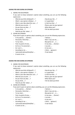 ASKING FOR AND GIVING AN OPINION
1. ASKING FOR AN OPINION
If you want to know someones’s opinion about something, you can use the following
expressions:
- What do you think of/about/if….? - How do you like ….?
- What’s your opinion of/about ….? - Is it good idea?
- What is your idea about the case ….? - Is that true that ….?
- What do you assume ….? - Please, give me your opinion!
- Do you have any idea ….? - What about you?
- Do you think ….? - Tell me what you think!
- How do you feel about ….?
2. GIVING AN OPINION
If you want to give an opinion about something, you can use the following expressions.
- In my opinion, …. (formal ) - I believe ….
- Personally I think that …. - Well, if you ask me, ….
- To my mind …. - My opinion of …. is ….
- From my point of view …. - In my view, …. (formal )
- As far as I’m concerned …. - I assume ….
- As I see it …. - In my case ….
- According to me …. - I think …. (general )
- I personally believe/think/feel …. - To be honest
- It seems to me ….
ASKING FOR AND GIVING AN OPINION
3. ASKING FOR AN OPINION
If you want to know someones’s opinion about something, you can use the following
expressions:
- What do you think of/about/if….? - How do you like ….?
- What’s your opinion of/about ….? - Is it good idea?
- What is your idea about the case ….? - Is that true that ….?
- What do you assume ….? - Please, give me your opinion!
- Do you have any idea ….? - What about you?
- Do you think ….? - Tell me what you think!
- How do you feel about ….?
4. GIVING AN OPINION
If you want to give an opinion about something, you can use the following expressions.
- In my opinion, …. (formal ) - I believe ….
- Personally I think that …. - Well, if you ask me, ….
- To my mind …. - My opinion of …. is ….
- From my point of view …. - In my view, …. (formal )
- As far as I’m concerned …. - I assume ….
- As I see it …. - In my case ….
- According to me …. - I think …. (general )
- I personally believe/think/feel …. - To be honest
- It seems to me ….
 