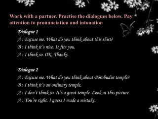 Work with a partner. Practise the dialogues below. Pay
attention to pronunciation and intonation
Dialogue 1
A : Excuse me. What do you think about this shirt?
B : I think it’s nice. It fits you.
A : I think so. OK. Thanks.
Dialogue 2
A : Excuse me. What do you think about Borobudur temple?
B : I think it’s an ordinary temple.
A : I don’t think so. It’s a great temple. Look at this picture.
A : You’re right. I guess I made a mistake.
 