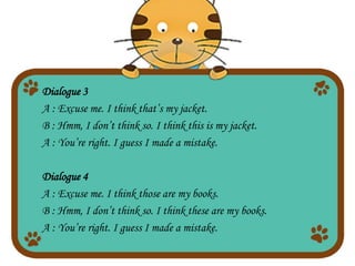 Dialogue 3
A : Excuse me. I think that’s my jacket.
B : Hmm, I don’t think so. I think this is my jacket.
A : You’re right. I guess I made a mistake.
Dialogue 4
A : Excuse me. I think those are my books.
B : Hmm, I don’t think so. I think these are my books.
A : You’re right. I guess I made a mistake.
 