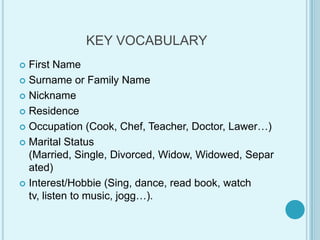 KEY VOCABULARYFirstNameSurnameorFamilyNameNicknameResidenceOccupation(Cook, Chef, Teacher, Doctor, Lawer…)Marital Status (Married, Single, Divorced, Widow, Widowed, Separated)Interest/Hobbie (Sing, dance, readbook, watch tv, listen tomusic, jogg…).