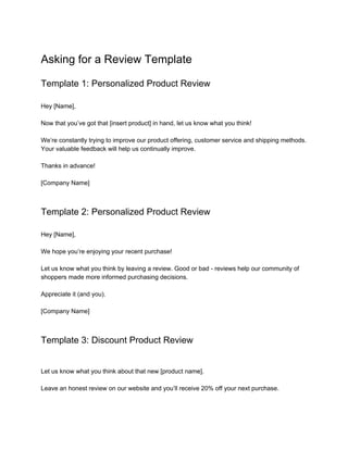 Asking for a Review Template
Template 1: Personalized Product Review
Hey [Name],
Now that you’ve got that [insert product] in hand, let us know what you think!
We’re constantly trying to improve our product offering, customer service and shipping methods.
Your valuable feedback will help us continually improve.
Thanks in advance!
[Company Name]
Template 2: Personalized Product Review
Hey [Name],
We hope you’re enjoying your recent purchase!
Let us know what you think by leaving a review. Good or bad - reviews help our community of
shoppers made more informed purchasing decisions.
Appreciate it (and you).
[Company Name]
Template 3: Discount Product Review
Let us know what you think about that new [product name].
Leave an honest review on our website and you’ll receive 20% off your next purchase.
 