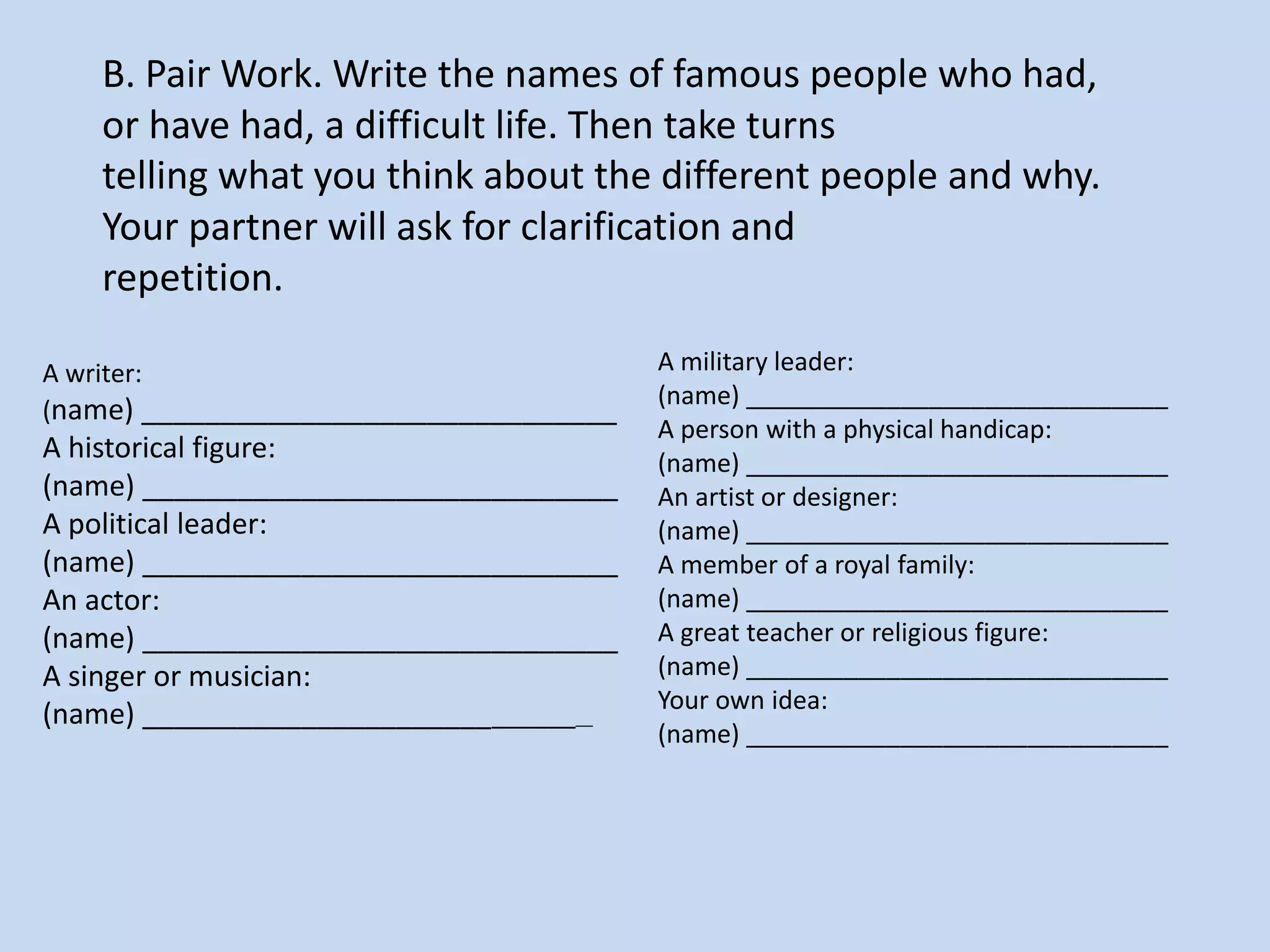 B. Pair Work. Write the names of famous people who had,
or have had, a difficult life. Then take turns
telling what you think about the different people and why.
Your partner will ask for clarification and
repetition.
A writer:
(name) ______________________________
A historical figure:
(name) ______________________________
A political leader:
(name) ______________________________
An actor:
(name) ______________________________
A singer or musician:
(name) ______________________________
A military leader:
(name) ______________________________
A person with a physical handicap:
(name) ______________________________
An artist or designer:
(name) ______________________________
A member of a royal family:
(name) ______________________________
A great teacher or religious figure:
(name) ______________________________
Your own idea:
(name) ______________________________
 
