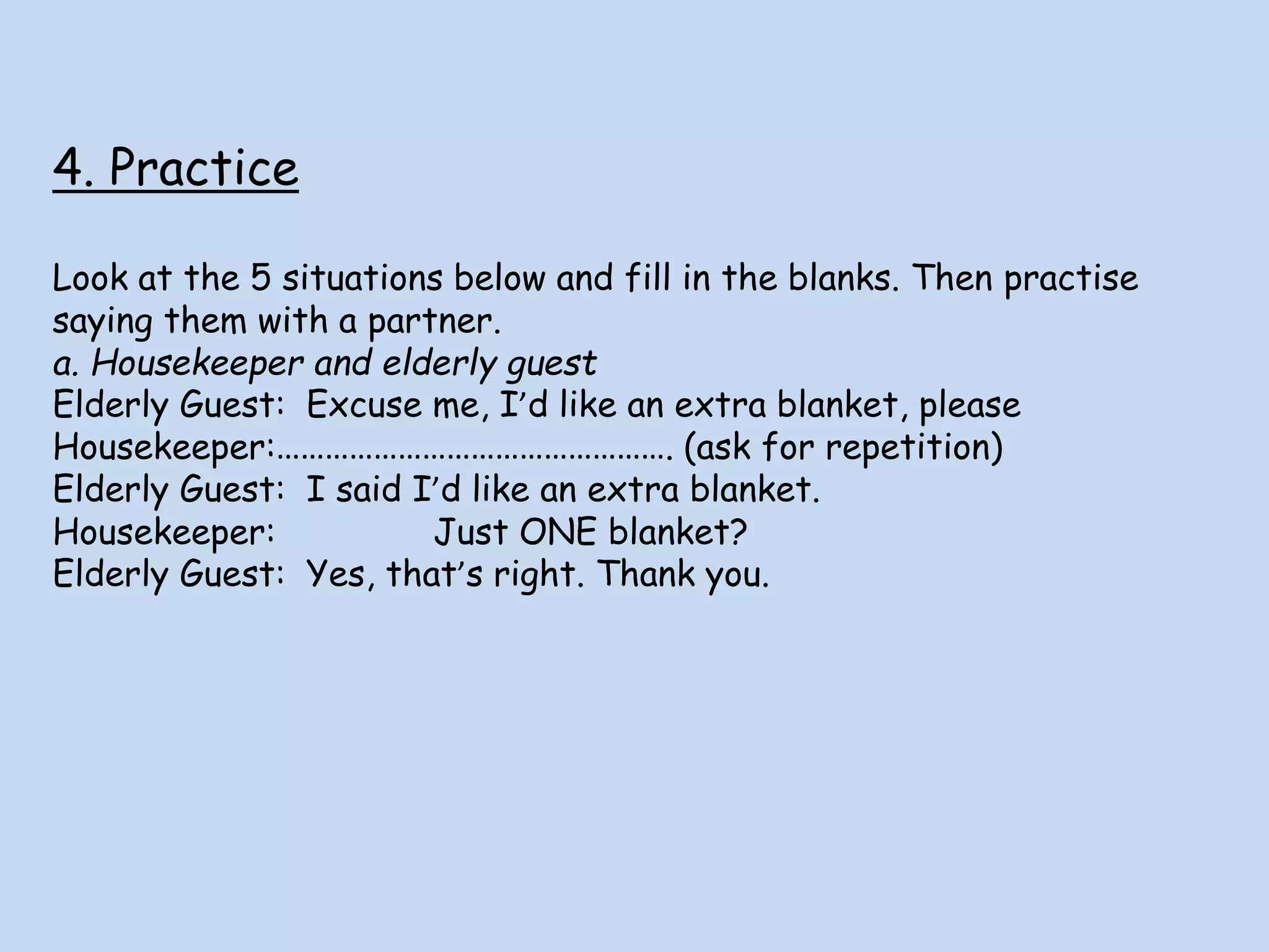 4. Practice
Look at the 5 situations below and fill in the blanks. Then practise
saying them with a partner.
a. Housekeeper and elderly guest
Elderly Guest: Excuse me, I’d like an extra blanket, please
Housekeeper:…………………………………………. (ask for repetition)
Elderly Guest: I said I’d like an extra blanket.
Housekeeper: Just ONE blanket?
Elderly Guest: Yes, that’s right. Thank you.
 