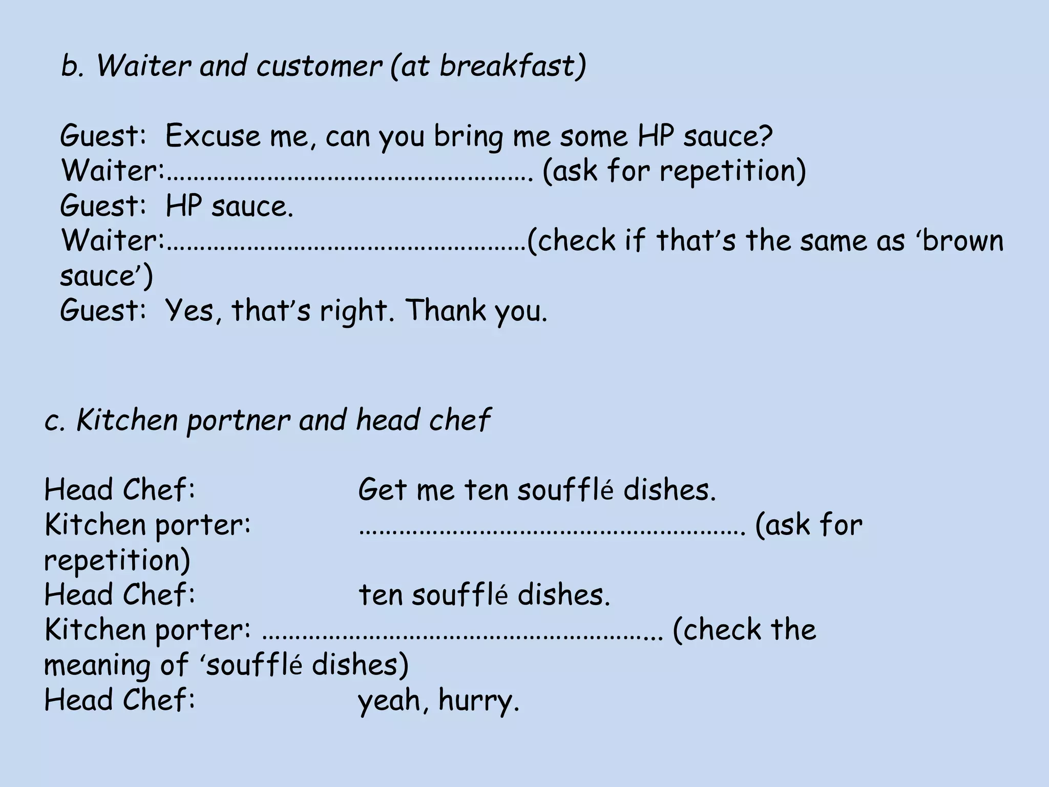 b. Waiter and customer (at breakfast)
Guest: Excuse me, can you bring me some HP sauce?
Waiter:………………………………………………. (ask for repetition)
Guest: HP sauce.
Waiter:………………………………………………(check if that’s the same as ‘brown
sauce’)
Guest: Yes, that’s right. Thank you.
c. Kitchen portner and head chef
Head Chef: Get me ten soufflé dishes.
Kitchen porter: …………………………………………………. (ask for
repetition)
Head Chef: ten soufflé dishes.
Kitchen porter: …………………………………………………... (check the
meaning of ‘soufflé dishes)
Head Chef: yeah, hurry.
 