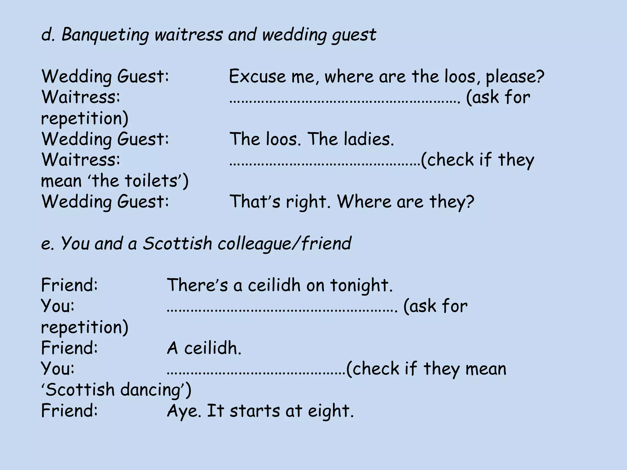 d. Banqueting waitress and wedding guest
Wedding Guest: Excuse me, where are the loos, please?
Waitress: …………………………………………………. (ask for
repetition)
Wedding Guest: The loos. The ladies.
Waitress: …………………………………………(check if they
mean ‘the toilets’)
Wedding Guest: That’s right. Where are they?
e. You and a Scottish colleague/friend
Friend: There’s a ceilidh on tonight.
You: …………………………………………………. (ask for
repetition)
Friend: A ceilidh.
You: ………………………………………(check if they mean
‘Scottish dancing’)
Friend: Aye. It starts at eight.
 