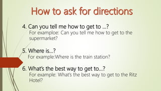 4. Can you tell me how to get to …?
For examploe: Can you tell me how to get to the
supermarket?
5. Where is…?
For example:Where is the train station?
6. What’s the best way to get to…?
For example: What’s the best way to get to the Ritz
Hotel?
 