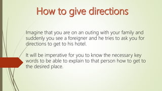 Imagine that you are on an outing with your family and
suddenly you see a foreigner and he tries to ask you for
directions to get to his hotel.
It will be imperative for you to know the necessary key
words to be able to explain to that person how to get to
the desired place.
 