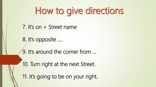 7. It’s on + Street name
8. It’s opposite ….
9. It’s around the corner from …
10. Turn right at the next Street.
11. It’s going to be on your right.
 