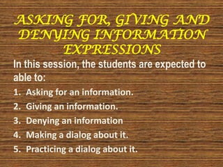 ASKING FOR, GIVING AND
DENYING INFORMATION
EXPRESSIONS
In this session, the students are expected to
able to:
1. Asking for an information.
2. Giving an information.
3. Denying an information
4. Making a dialog about it.
5. Practicing a dialog about it.
 