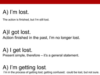 A) I’m lost.
The action is finished, but I’m still lost.
A)I got lost.
Action finished in the past, I’m no longer lost.
A) I get lost.
Present simple, therefore – it’s a general statement.
A) I’m getting lost.
I’m in the process of getting lost; getting confused; could be lost, but not sure.
 